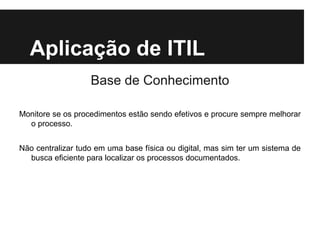 Aplicação de ITIL
Base de Conhecimento
Monitore se os procedimentos estão sendo efetivos e procure sempre melhorar
o processo.
Não centralizar tudo em uma base física ou digital, mas sim ter um sistema de
busca eficiente para localizar os processos documentados.

 