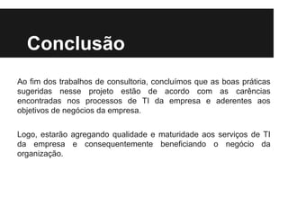 Conclusão
Ao fim dos trabalhos de consultoria, concluímos que as boas práticas
sugeridas nesse projeto estão de acordo com as carências
encontradas nos processos de TI da empresa e aderentes aos
objetivos de negócios da empresa.
Logo, estarão agregando qualidade e maturidade aos serviços de TI
da empresa e consequentemente beneficiando o negócio da
organização.

 