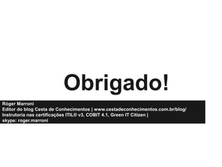 Obrigado!
Róger Marroni
Editor do blog Cesta de Conhecimentos | www.cestadeconhecimentos.com.br/blog/
Instrutoria nas certificações ITIL® v3, COBIT 4.1, Green IT Citizen |
skype: roger.marroni

 