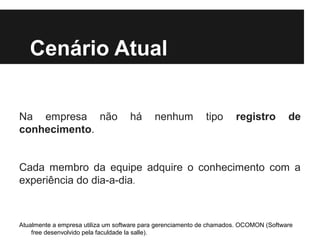 Cenário Atual
Na empresa não
conhecimento.

há

nenhum

tipo

registro

de

Cada membro da equipe adquire o conhecimento com a
experiência do dia-a-dia.

Atualmente a empresa utiliza um software para gerenciamento de chamados. OCOMON (Software
free desenvolvido pela faculdade la salle).

 