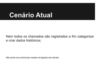 Cenário Atual
Nem todos os chamados são registrados a fim categorizar
e criar dados históricos;

Não existe uma central para receber as ligações dos clientes;

 