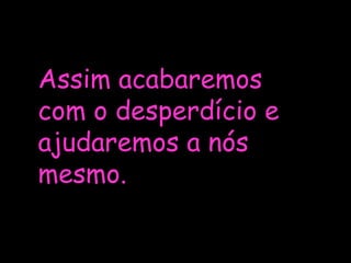 Assim acabaremos com o desperdício e ajudaremos a nós mesmo.