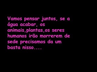Vamos pensar juntos, se a água acabar, os animais,plantas,os seres humanos irão morrerem de sede precisamos da um basta nisso....