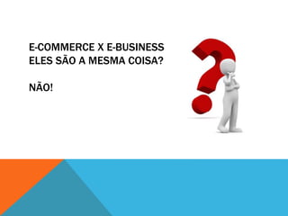 E-COMMERCE X E-BUSINESS –
ELES SÃO A MESMA COISA?
NÃO!
 