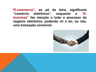 “E-commerce”, ao pé da letra, significaria
“comércio eletrônico”, enquanto o “E-
business” faz menção a todo o processo do
negócio eletrônico, podendo vir a ter, ou não,
uma transação comercial.
 