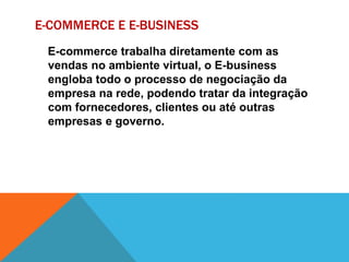 E-COMMERCE E E-BUSINESS
E-commerce trabalha diretamente com as
vendas no ambiente virtual, o E-business
engloba todo o processo de negociação da
empresa na rede, podendo tratar da integração
com fornecedores, clientes ou até outras
empresas e governo.
 