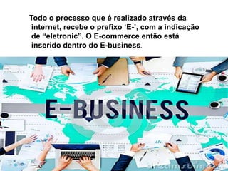 Todo o processo que é realizado através da
internet, recebe o prefixo ‘E-’, com a indicação
de “eletronic”. O E-commerce então está
inserido dentro do E-business.
 