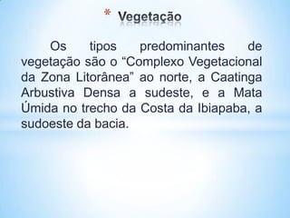 *
    Os     tipos   predominantes     de
vegetação são o “Complexo Vegetacional
da Zona Litorânea” ao norte, a Caatinga
Arbustiva Densa a sudeste, e a Mata
Úmida no trecho da Costa da Ibiapaba, a
sudoeste da bacia.
 