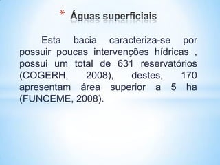 *
    Esta bacia caracteriza-se por
possuir poucas intervenções hídricas ,
possui um total de 631 reservatórios
(COGERH,      2008),    destes,   170
apresentam área superior a 5 ha
(FUNCEME, 2008).
 