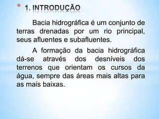 *
     Bacia hidrográfica é um conjunto de
terras drenadas por um rio principal,
seus afluentes e subafluentes.
     A formação da bacia hidrográfica
dá-se através dos desníveis dos
terrenos que orientam os cursos da
água, sempre das áreas mais altas para
as mais baixas.
 