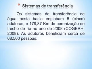 *
     Os sistemas de transferência de
água nesta bacia englobam 5 (cinco)
adutoras, e 179,87 Km de perenização de
trecho de rio no ano de 2008 (COGERH,
2008). As adutoras beneficiam cerca de
68.500 pessoas.
 