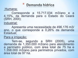 *
 Humana:
      Corresponde a 15.717.034 m3/ano e a
4,15%, da demanda para o Estado do Ceará
(SRH, 200I);
Industrial:
      Apresenta uma necessidade de 496.176 m3/
ano, o que corresponde a 0,26% da demanda
Estadual;
Para a irrigação:
      Tem-se, segundo a SRH (2005), uma
demanda de 1.350.000 m3/ano para atendimento
a perímetro público, com área total de 75 ha e
1.358.000 m3/ano para perímetros privados, com
área total de 97 há.
 
