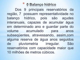 *
      Dos 9 principais reservatórios da
região, 7 possuem representatividade no
balanço hídrico, pois são açudes
interanuais, capazes de acumular água
em determinado ano e guardar parte do
volume       acumulado     para    anos
subseqüentes, atravessando, assim,com
alguma reserva de água anos seguidos
de      pluviometria   irregular.   São
reservatórios com capacidade maior que
10 milhões de metros cúbicos.
 