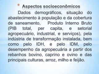 *
     Dados demográficos, situação do
abastecimento à população e da cobertura
de saneamento,        Produto Interno Bruto
(PIB total, per capita, e setorial
agropecuário, industrial, e serviços), pela
indústria de transformação instalada, bem
como pelo IDH, e pelo IDM, pelo
desempenho da agropecuária a partir dos
rebanhos bovino, caprino e ovino e das
principais culturas, arroz, milho e feijão.
 