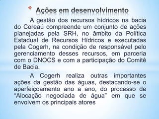*
      A gestão dos recursos hídricos na bacia
do Coreaú compreende um conjunto de ações
planejadas pela SRH, no âmbito da Política
Estadual de Recursos Hídricos e executadas
pela Cogerh, na condição de responsável pelo
gerenciamento desses recursos, em parceria
com o DNOCS e com a participação do Comitê
de Bacia.
      A Cogerh realiza outras importantes
ações da gestão das águas, destacando-se o
aperfeiçoamento ano a ano, do processo de
“Alocação negociada de água” em que se
envolvem os principais atores
 