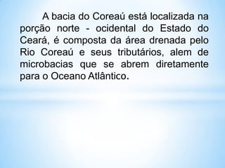 A bacia do Coreaú está localizada na
porção norte - ocidental do Estado do
Ceará, é composta da área drenada pelo
Rio Coreaú e seus tributários, alem de
microbacias que se abrem diretamente
para o Oceano Atlântico.
 
