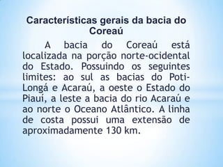 Características gerais da bacia do
                Coreaú
     A bacia do Coreaú está
localizada na porção norte-ocidental
do Estado. Possuindo os seguintes
limites: ao sul as bacias do Poti-
Longá e Acaraú, a oeste o Estado do
Piauí, a leste a bacia do rio Acaraú e
ao norte o Oceano Atlântico. A linha
de costa possui uma extensão de
aproximadamente 130 km.
 