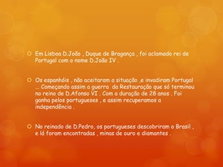  Em Lisboa D.João , Duque de Bragança , foi aclamado rei de
  Portugal com o nome D.João IV .


 Os espanhóis , não aceitaram a situação ,e invadiram Portugal
  ... Começando assim a guerra da Restauração que só terminou
  no reino de D.Afonso VI . Com a duração de 28 anos . Foi
  ganha pelos portugueses , e assim recuperamos a
  independência .


 No reinado de D.Pedro, os portugueses descobriram o Brasil ,
  e lá foram encontradas , minas de ouro e diamantes .
 