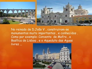 No reinado de D.João V , construiram-se
monumentos muito importantes , e conhecidos .
Como por exemplo: Convento de Mafra , a
Basílica de Lisboa , e o Aqueduto das Aguas
livres ...
 