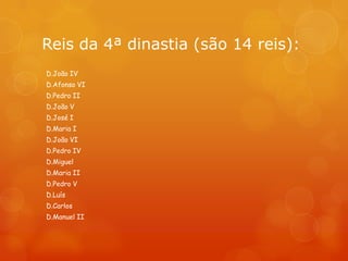 Reis da 4ª dinastia (são 14 reis):
D.João IV
D.Afonso VI
D.Pedro II
D.João V
D.José I
D.Maria I
D.João VI
D.Pedro IV
D.Miguel
D.Maria II
D.Pedro V
D.Luís
D.Carlos
D.Manuel II
 