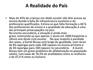 A Realidade do País
• Mais de 45% de crianças em idade escolar não têm acesso ao
ensino devido à falta de infraestrutura escolares e de
professores qualificados. Estima-se que falta formação a 60 %
dos profissionais de ensino e a qualidade da educação é uma
das principais preocupações no pais.
No ensino secundário, a situação é ainda mais
grave, estimando-se que apenas 1 aluno em 1000 freqüente o
último ano deste ciclo escolar.  No que respeita à paridade
dos sexos, a Guiné Bissau está longe da igualdade, com rácios
de 83 raparigas para cada 100 rapazes no ensino primário e
de 44 raparigas para 100 rapazes no secundário.  A Guiné-
Bissau tem um grave problema de alfabetização na população
adulta, com taxas de 76,2% de analfabetos entre as mulheres
e de 47,4 % entre os homens.
 