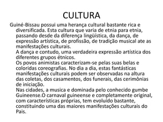 CULTURA
Guiné-Bissau possui uma herança cultural bastante rica e
diversificada. Esta cultura que varia de etnia para etnia,
passando desde da diferença lingüística, da dança, de
expressão artística, de profissão, de tradição musical ate as
manifestações culturais.
A dança e contudo, uma verdadeira expressão artística dos
diferentes grupos étnicos.
Os povos animistas caracterizam-se pelas suas belas e
coloridas coreografias. No dia a dia, estas fantásticas
manifestações culturais podem ser observadas na altura
das coletas, dos casamentos, dos funerais, das cerimônias
de iniciação.
Nas cidades, a musica e dominada pelo conhecido gumbe
Guineense.O carnaval guineense e completamente original,
com características próprias, tem evoluído bastante,
constituindo uma das maiores manifestações culturais do
Pais.
 
