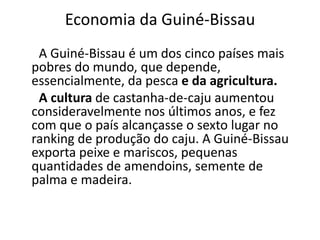Economia da Guiné-Bissau
A Guiné-Bissau é um dos cinco países mais
pobres do mundo, que depende,
essencialmente, da pesca e da agricultura.
A cultura de castanha-de-caju aumentou
consideravelmente nos últimos anos, e fez
com que o país alcançasse o sexto lugar no
ranking de produção do caju. A Guiné-Bissau
exporta peixe e mariscos, pequenas
quantidades de amendoins, semente de
palma e madeira.
 