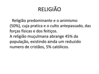 RELIGIÃO
Religião predominante e o animismo
(50%), cuja pratica e o culto antepassado, das
forças físicas e dos feitiços.
A religião muçulmana abrange 45% da
população, existindo ainda um reduzido
numero de cristãos, 5% católicos.
 
