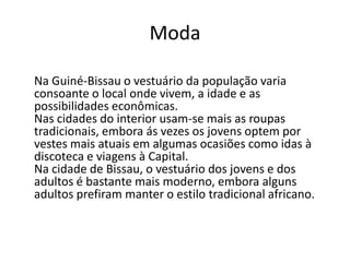 Moda
Na Guiné-Bissau o vestuário da população varia
consoante o local onde vivem, a idade e as
possibilidades econômicas.
Nas cidades do interior usam-se mais as roupas
tradicionais, embora ás vezes os jovens optem por
vestes mais atuais em algumas ocasiões como idas à
discoteca e viagens à Capital.
Na cidade de Bissau, o vestuário dos jovens e dos
adultos é bastante mais moderno, embora alguns
adultos prefiram manter o estilo tradicional africano.
 