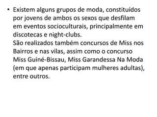 • Existem alguns grupos de moda, constituídos
por jovens de ambos os sexos que desfilam
em eventos socioculturais, principalmente em
discotecas e night-clubs.
São realizados também concursos de Miss nos
Bairros e nas vilas, assim como o concurso
Miss Guiné-Bissau, Miss Garandessa Na Moda
(em que apenas participam mulheres adultas),
entre outros.
 