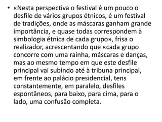 • «Nesta perspectiva o festival é um pouco o
desfile de vários grupos étnicos, é um festival
de tradições, onde as máscaras ganham grande
importância, e quase todas correspondem à
simbologia étnica de cada grupo», frisa o
realizador, acrescentando que «cada grupo
concorre com uma rainha, máscaras e danças,
mas ao mesmo tempo em que este desfile
principal vai subindo até à tribuna principal,
em frente ao palácio presidencial, tens
constantemente, em paralelo, desfiles
espontâneos, para baixo, para cima, para o
lado, uma confusão completa.
 