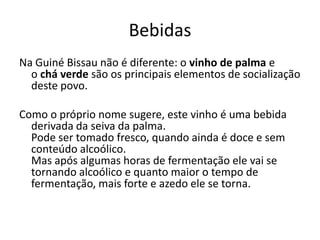 Bebidas
Na Guiné Bissau não é diferente: o vinho de palma e
o chá verde são os principais elementos de socialização
deste povo.
Como o próprio nome sugere, este vinho é uma bebida
derivada da seiva da palma.
Pode ser tomado fresco, quando ainda é doce e sem
conteúdo alcoólico.
Mas após algumas horas de fermentação ele vai se
tornando alcoólico e quanto maior o tempo de
fermentação, mais forte e azedo ele se torna.
 