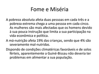 Fome e Miséria
A pobreza absoluta afeta duas pessoas em cada três e a
pobreza extrema chega a uma pessoa em cada cinco.
As mulheres são mais afectadas que os homens devido
à sua pouca instrução que limita a sua participação na
vida econômica e política.
A má-nutrição afeta 19% das crianças, sendo que 4% são
severamente mal-nutridas.
Dispondo de condições climatéricas favoráveis e de solos
férteis, aparentemente a Guiné-Bissau não deveria ter
problemas em alimentar a sua população.
 