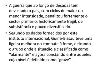 • A guerra que ao longo de décadas tem
devastado o pais, com ciclos de maior ou
menor intensidade, penalizou fortemente o
sector primário, historicamente frágil, de
subsistência e pouco diversificado.
• Segundo os dados fornecidos por este
instituto internacional, Guiné-Bissau teve uma
ligeira melhora no combate à fome, deixando
o grupo onde a situação é classificada como
“alarmante” e agora constando entre aqueles
cujo nível é definido como “grave”.
 