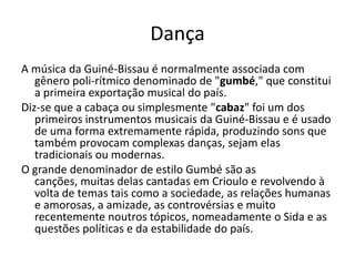 Dança
A música da Guiné-Bissau é normalmente associada com
gênero poli-rítmico denominado de "gumbé," que constitui
a primeira exportação musical do país.
Diz-se que a cabaça ou simplesmente "cabaz" foi um dos
primeiros instrumentos musicais da Guiné-Bissau e é usado
de uma forma extremamente rápida, produzindo sons que
também provocam complexas danças, sejam elas
tradicionais ou modernas.
O grande denominador de estilo Gumbé são as
canções, muitas delas cantadas em Crioulo e revolvendo à
volta de temas tais como a sociedade, as relações humanas
e amorosas, a amizade, as controvérsias e muito
recentemente noutros tópicos, nomeadamente o Sida e as
questões políticas e da estabilidade do país.
 