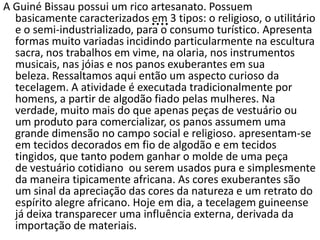 ....
A Guiné Bissau possui um rico artesanato. Possuem
basicamente caracterizados em 3 tipos: o religioso, o utilitário
e o semi-industrializado, para o consumo turístico. Apresenta
formas muito variadas incidindo particularmente na escultura
sacra, nos trabalhos em vime, na olaria, nos instrumentos
musicais, nas jóias e nos panos exuberantes em sua
beleza. Ressaltamos aqui então um aspecto curioso da
tecelagem. A atividade é executada tradicionalmente por
homens, a partir de algodão fiado pelas mulheres. Na
verdade, muito mais do que apenas peças de vestuário ou
um produto para comercializar, os panos assumem uma
grande dimensão no campo social e religioso. apresentam-se
em tecidos decorados em fio de algodão e em tecidos
tingidos, que tanto podem ganhar o molde de uma peça
de vestuário cotidiano ou serem usados pura e simplesmente
da maneira tipicamente africana. As cores exuberantes são
um sinal da apreciação das cores da natureza e um retrato do
espírito alegre africano. Hoje em dia, a tecelagem guineense
já deixa transparecer uma influência externa, derivada da
importação de materiais.
 
