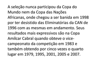 A seleção nunca participou da Copa do
Mundo nem da Copa das Nações
Africanas, onde chegou a ser banida em 1998
por ter desistido das Eliminatórias da CAN de
1996 com as mesmas em andamento. Seus
resultados mais expressivos são na Copa
Amílcar Cabral quando obteve o vice-
campeonato da competição em 1983 e
também obtendo por cinco vezes o quarto
lugar em 1979, 1995, 2001, 2005 e 2007.
 