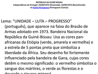 REPÚBLICA DA GUINÉ-BISSAU
Independência de Portugal: 24/09/1973 (Declarada), 10/09/1974 (Reconhecida)
ex-Guiné Portuguesa (Portuguese Guinea)
Lema: “UNIDADE – LUTA – PROGRESSO”
(português), que aparece na faixa do Brasão de
Armas adotado em 1973. Bandeira Nacional da
República da Guiné-Bissau: Usa as cores pan-
africanas da Etiópia (verde, amarela e vermelha) e
a estrela de 5 pontas preta que simboliza a
liberdade da África. Seu desenho foi fortemente
influenciado pela bandeira de Gana, cujas cores
detêm o mesmo significado: o vermelho simboliza o
sangue dos mártires, o verde as florestas e o
 