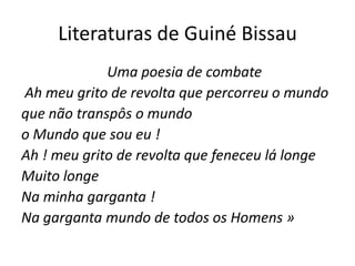 Literaturas de Guiné Bissau
Uma poesia de combate
Ah meu grito de revolta que percorreu o mundo
que não transpôs o mundo
o Mundo que sou eu !
Ah ! meu grito de revolta que feneceu lá longe
Muito longe
Na minha garganta !
Na garganta mundo de todos os Homens »
 