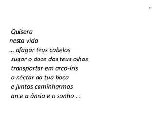 .
Quisera
nesta vida
… afagar teus cabelos
sugar o doce dos teus olhos
transportar em arco-íris
o néctar da tua boca
e juntos caminharmos
ante a ânsia e o sonho …
 