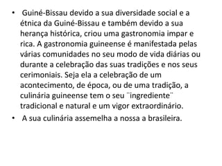 • Guiné-Bissau devido a sua diversidade social e a
étnica da Guiné-Bissau e também devido a sua
herança histórica, criou uma gastronomia impar e
rica. A gastronomia guineense é manifestada pelas
várias comunidades no seu modo de vida diárias ou
durante a celebração das suas tradições e nos seus
cerimoniais. Seja ela a celebração de um
acontecimento, de época, ou de uma tradição, a
culinária guineense tem o seu ¨ingrediente¨
tradicional e natural e um vigor extraordinário.
• A sua culinária assemelha a nossa a brasileira.
 