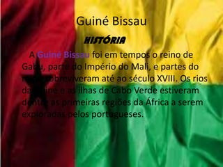 Guiné Bissau
HISTÓRIA
A Guiné Bissau foi em tempos o reino de
Gabu, parte do Império do Mali, e partes do
reino sobreviveram até ao século XVIII. Os rios
da Guiné e as ilhas de Cabo Verde estiveram
dentre as primeiras regiões da África a serem
exploradas pelos portugueses.
 