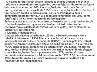 ....
O navegador português Álvaro Fernandes chegou à Guiné em 1446 e
reclamou a posse do território, porém, poucas feitorias de comércio foram
estabelecidas antes de 1600. A ocupação do território pela Coroa
portuguesa só se deu a partir de 1558 com a fundação da vila de Cacheu. E
foi criada em 1630 a Capitania-Geral da Guiné Portuguesa para a
administração do território. A vila de Bissau foi fundada em 1697, como
fortificação militar e entreposto de tráfico negreiro.
Embora os rios e as costas desta área estivessem entre os primeiros locais
colonizados pelos portugueses e aí tenham iniciado o tráfico de
escravos com a instalação de feitorias no século XVII, não exploraram o
interior até ao século XIX.
A luta pela independência
Durante três séculos constituiu a colônia da Guiné Portuguesa. Uma
rebelião iniciou-se em 1956, liderada pelo Partido Africano para a
Independência da Guiné e Cabo Verde (PAIGC), fundada pelo intelectual
guineense Amílcar Cabral, que estava no exílio em Conacri. A guerrilha do
PAIGC consolidou o seu domínio do território em 1973, mas, no mesmo
ano, Amílcar Cabral foi assassinado em Conacri. A independência chegou
com a Revolução dos Cravos portuguesa de 1974, tendo sido antes
declarada unilateralmente a 24 de setembro de 1973. A 10 de setembro de
1974, Guiné-Bissau foi a primeira colônia portuguesa na África a ter
reconhecida sua independência.
 