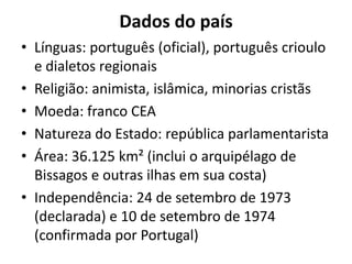 Dados do país
• Línguas: português (oficial), português crioulo
e dialetos regionais
• Religião: animista, islâmica, minorias cristãs
• Moeda: franco CEA
• Natureza do Estado: república parlamentarista
• Área: 36.125 km² (inclui o arquipélago de
Bissagos e outras ilhas em sua costa)
• Independência: 24 de setembro de 1973
(declarada) e 10 de setembro de 1974
(confirmada por Portugal)
 