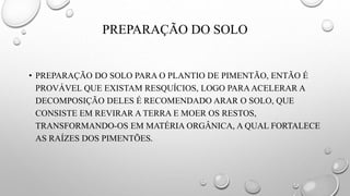 PREPARAÇÃO DO SOLO
• PREPARAÇÃO DO SOLO PARA O PLANTIO DE PIMENTÃO, ENTÃO É
PROVÁVEL QUE EXISTAM RESQUÍCIOS, LOGO PARAACELERAR A
DECOMPOSIÇÃO DELES É RECOMENDADO ARAR O SOLO, QUE
CONSISTE EM REVIRAR A TERRA E MOER OS RESTOS,
TRANSFORMANDO-OS EM MATÉRIA ORGÂNICA, A QUAL FORTALECE
AS RAÍZES DOS PIMENTÕES.
 
