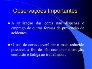 Observações Importantes
 A utilização das cores não dispensa o
emprego de outras formas de prevenção de
acidentes.
 O uso de cores deverá ser o mais reduzido
possível, a fim de não ocasionar distração,
confusão e fadiga ao trabalhador.
 