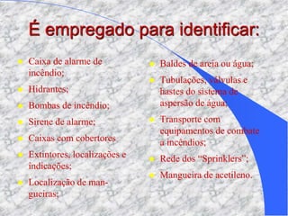É empregado para identificar:
 Caixa de alarme de
incêndio;
 Hidrantes;
 Bombas de incêndio;
 Sirene de alarme;
 Caixas com cobertores
 Extintores, localizações e
indicações;
 Localização de man-
gueiras;
 Baldes de areia ou água;
 Tubulações, válvulas e
hastes do sistema de
aspersão de água;
 Transporte com
equipamentos de combate
a incêndios;
 Rede dos “Sprinklers”;
 Mangueira de acetileno.
 