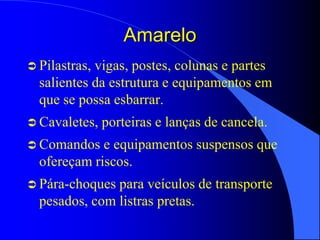 Amarelo
 Pilastras, vigas, postes, colunas e partes
salientes da estrutura e equipamentos em
que se possa esbarrar.
 Cavaletes, porteiras e lanças de cancela.
 Comandos e equipamentos suspensos que
ofereçam riscos.
 Pára-choques para veículos de transporte
pesados, com listras pretas.
 