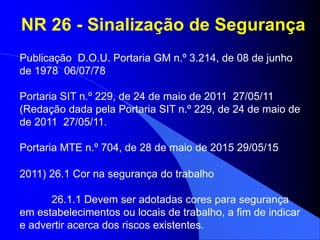 NR 26 - Sinalização de Segurança
Publicação D.O.U. Portaria GM n.º 3.214, de 08 de junho
de 1978 06/07/78
Portaria SIT n.º 229, de 24 de maio de 2011 27/05/11
(Redação dada pela Portaria SIT n.º 229, de 24 de maio de
de 2011 27/05/11.
Portaria MTE n.º 704, de 28 de maio de 2015 29/05/15
2011) 26.1 Cor na segurança do trabalho
26.1.1 Devem ser adotadas cores para segurança
em estabelecimentos ou locais de trabalho, a fim de indicar
e advertir acerca dos riscos existentes.
 