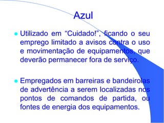 Azul
 Utilizado em “Cuidado!”, ficando o seu
emprego limitado a avisos contra o uso
e movimentação de equipamentos, que
deverão permanecer fora de serviço.
 Empregados em barreiras e bandeirolas
de advertência a serem localizadas nos
pontos de comandos de partida, ou
fontes de energia dos equipamentos.
 